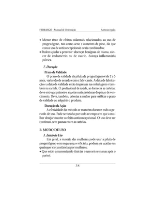FEBRASGO - Manual de Orientação Anticoncepção
38
• Menor risco de efeitos colaterais relacionados ao uso de
progestógeno, tais como acne e aumento de peso, do que
com o uso de anticoncepcionais orais combinados;
• Podem ajudar a prevenir: doenças benignas de mama, cân-
cer de endométrio ou de ovário, doença inflamatória
pélvica.
7. Duração
Prazo de Validade
O prazo de validade da pílula de progestógeno é de 2 a 5
anos, variando de acordo com o fabricante. A data de fabrica-
ção e a data de validade estão impressas na embalagem e tam-
bém na cartela. O profissional de saúde, ao fornecer as cartelas,
deve entregar primeiro aquelas mais próximas do prazo de ven-
cimento.Deve,também,orientaramulherparaverificaroprazo
de validade ao adquirir o produto.
Duração da Ação
A efetividade do método se mantém durante todo o pe-
ríodo de uso. Pode ser usado por todo o tempo em que a mu-
lher desejar manter o efeito anticoncepcional. O uso deve ser
contínuo, sem pausas entre as cartelas.
B. MODO DE USO
1. Início de Uso
Em geral, a maioria das mulheres pode usar a pílula de
progestógeno com segurança e eficácia; podem ser usadas em
quaisquer circunstâncias por mulheres:
• Que estão amamentando (iniciar o uso seis semanas após o
parto);
 