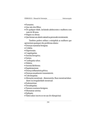FEBRASGO - Manual de Orientação Anticoncepção
39
• Fumantes;
• Que não têm filhos;
• De qualquer idade, incluindo adolescentes e mulheres com
mais de 40 anos;
• Magras ou obesas;
• Quetiveramumabortonaturalouprovocadorecentemente.
Também podem utilizar a minipílula as mulheres que
apresentam quaisquer dos problemas abaixo:
• Doenças mamárias benignas;
• Cefaléia;
• Hipertensão;
• Coagulopatias;
• Anemia ferropriva;
• Varizes;
• Cardiopatia valvar;
• Malária;
• Anemia falciforme;
• Esquistossomose;
• Doença inflamatória pélvica;
• Doenças sexualmente transmissíveis;
• Colecistopatias;
• Alterações menstruais - dismenorréia, fluxo menstrual abun-
dante ou irregularidade menstrual;
• Endometriose;
•Tireoidopatias;
•Tumores ovarianos benignos;
• Miomatose uterina;
• Epilepsia;
•Tuberculose (exceto se em uso de rifampicina)
 