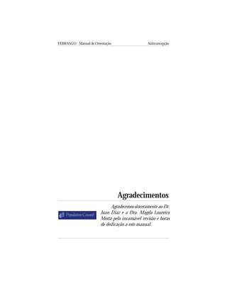 FEBRASGO - Manual de Orientação Anticoncepção
4
Agradecimentos
Agradecemos sinceramente ao Dr.
Juan Diaz e a Dra. Magda Loureiro
Motta pela incansável revisão e horas
de dedicação a este manual.
 