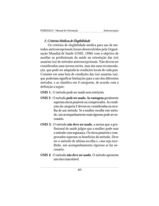 FEBRASGO - Manual de Orientação Anticoncepção
40
2. Critérios Médicos de Elegibilidade
Os critérios de elegibilidade médica para uso de mé-
todos anticoncepcionais foram desenvolvidos pela Organi-
zação Mundial de Saúde (OMS, 1996) com o objetivo de
auxiliar os profissionais da saúde na orientação das (os)
usuárias (os) de métodos anticoncepcionais. Não devem ser
considerados uma norma estrita, mas sim uma recomenda-
ção, que pode ser adaptada às condições locais de cada país.
Consiste em uma lista de condições das (os) usuárias (os),
que poderiam significar limitações para o uso dos diferentes
métodos, e as classifica em 4 categorias, de acordo com a
definição a seguir:
OMS 1: O método pode ser usado sem restrições.
OMS 2: O método pode ser usado. As vantagens geralmente
superam riscos possíveis ou comprovados. As condi-
ções da categoria 2 devem ser consideradas na esco-
lha de um método. Se a mulher escolhe este méto-
do, um acompanhamento mais rigoroso pode ser ne-
cessário.
OMS 3: O método não deve ser usado, a menos que o pro-
fissional de saúde julgue que a mulher pode usar
o método com segurança. Os riscos possíveis e com-
provados superam os benefícios do método. Deve
ser o método de última escolha e, caso seja esco-
lhido, um acompanhamento rigoroso se faz ne-
cessário.
OMS 4: O método não deve ser usado. O método apresenta
um risco inaceitável.
 