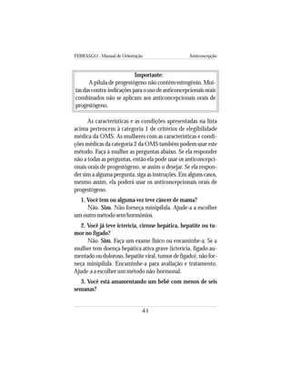 FEBRASGO - Manual de Orientação Anticoncepção
41
Importante:
A pílula de progestógeno não contém estrogênio. Mui-
tas das contra-indicações para o uso de anticoncepcionais orais
combinados não se aplicam aos anticoncepcionais orais de
progestógeno.
As características e as condições apresentadas na lista
acima pertencem à categoria 1 de critérios de elegibilidade
médica da OMS. As mulheres com as características e condi-
ções médicas da categoria 2 da OMS também podem usar este
método. Faça à mulher as perguntas abaixo. Se ela responder
não a todas as perguntas, então ela pode usar os anticoncepci-
onais orais de progestógeno, se assim o desejar. Se ela respon-
der sim a alguma pergunta, siga as instruções. Em alguns casos,
mesmo assim, ela poderá usar os anticoncepcionais orais de
progestógeno.
1. Você tem ou alguma vez teve câncer de mama?
Não. Sim. Não forneça minipílula. Ajude-a a escolher
um outro método sem hormônios.
2. Você já teve icterícia, cirrose hepática, hepatite ou tu-
mor no fígado?
Não. Sim. Faça um exame físico ou encaminhe-a. Se a
mulher tem doença hepática ativa grave (icterícia, fígado au-
mentado ou doloroso, hepatite viral, tumor de fígado), não for-
neça minipílula. Encaminhe-a para avaliação e tratamento.
Ajude-a a escolher um método não-hormonal.
3. Você está amamentando um bebê com menos de seis
semanas?
 