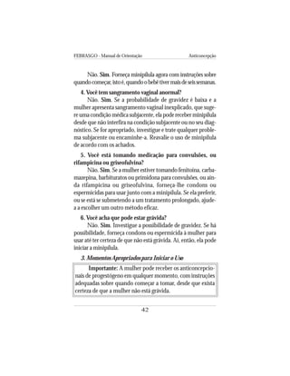 FEBRASGO - Manual de Orientação Anticoncepção
42
Não. Sim. Forneça minipílula agora com instruções sobre
quandocomeçar,istoé,quandoobebêtivermaisdeseissemanas.
4.Você tem sangramento vaginal anormal?
Não. Sim. Se a probabilidade de gravidez é baixa e a
mulher apresenta sangramento vaginal inexplicado, que suge-
re uma condição médica subjacente, ela pode receber minipílula
desde que não interfira na condição subjacente ou no seu diag-
nóstico. Se for apropriado, investigue e trate qualquer proble-
ma subjacente ou encaminhe-a. Reavalie o uso de minipílula
de acordo com os achados.
5. Você está tomando medicação para convulsões, ou
rifampicina ou griseofulvina?
Não. Sim. Se a mulher estiver tomando fenitoína, carba-
mazepina, barbituratos ou primidona para convulsões, ou ain-
da rifampicina ou griseofulvina, forneça-lhe condons ou
espermicidas para usar junto com a minipílula. Se ela preferir,
ou se está se submetendo a um tratamento prolongado, ajude-
a a escolher um outro método eficaz.
6. Você acha que pode estar grávida?
Não. Sim. Investigue a possibilidade de gravidez. Se há
possibilidade, forneça condons ou espermicida à mulher para
usar até ter certeza de que não está grávida. Aí, então, ela pode
iniciar a minipílula.
3. Momentos Apropriados para Iniciar o Uso
Importante: A mulher pode receber os anticoncepcio-
nais de progestógeno em qualquer momento, com instruções
adequadas sobre quando começar a tomar, desde que exista
certeza de que a mulher não está grávida.
 