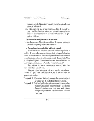 FEBRASGO - Manual de Orientação Anticoncepção
44
no primeiro dia. Não há necessidade de outro método para
proteção adicional;
• Se não começar nos primeiros cinco dias da menstrua-
ção, a mulher deve ser orientada para evitar relações se-
xuais ou usar condom ou espermicida durante as pri-
meiras 48 horas.
Quando interrompeu um outro método
• Imediatamente. Não há necessidade de esperar o retorno
da menstruação após o uso de injetáveis.
4. Procedimentos para Iniciar o Uso do Método
Antes de iniciar o uso de métodos anticoncepcionais, a
mulher deve ser adequadamente orientada pelo profissional de
saúde. Essa orientação deve abranger informações acuradas
sobre todos os métodos anticoncepcionais disponíveis. Uma
orientação adequada permite a tomada de decisão baseada em
informações, traduzindo a “escolha livre e informada”.
Paraorientaçãoeaconselhamentoemanticoncepção,con-
sulte o capítulo Orientação.
Os procedimentos para iniciar o uso do método du-
rante a lactação, relacionados abaixo, estão classificados em
quatro categorias:
Categoria A: Essencial e obrigatório em todas as circunstânci-
as para o uso do método anticoncepcional.
Categoria B: Médica/epidemiologicamente racional em algu-
mas circunstâncias para otimizar o uso seguro
do método anticoncepcional, mas pode não ser
apropriado para todas (os) clientes em todos os
contextos.
 
