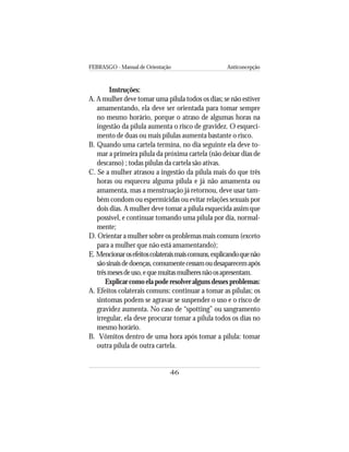 FEBRASGO - Manual de Orientação Anticoncepção
46
Instruções:
A. A mulher deve tomar uma pílula todos os dias; se não estiver
amamentando, ela deve ser orientada para tomar sempre
no mesmo horário, porque o atraso de algumas horas na
ingestão da pílula aumenta o risco de gravidez. O esqueci-
mento de duas ou mais pílulas aumenta bastante o risco.
B. Quando uma cartela termina, no dia seguinte ela deve to-
mar a primeira pílula da próxima cartela (não deixar dias de
descanso) ; todas pílulas da cartela são ativas.
C. Se a mulher atrasou a ingestão da pílula mais do que três
horas ou esqueceu alguma pílula e já não amamenta ou
amamenta, mas a menstruação já retornou, deve usar tam-
bém condom ou espermicidas ou evitar relações sexuais por
dois dias. A mulher deve tomar a pílula esquecida assim que
possível, e continuar tomando uma pílula por dia, normal-
mente;
D. Orientar a mulher sobre os problemas mais comuns (exceto
para a mulher que não está amamentando);
E. Mencionarosefeitoscolateraismaiscomuns,explicandoquenão
sãosinaisdedoenças,comumentecessamoudesaparecemapós
trêsmesesdeuso,equemuitasmulheresnãoosapresentam.
Explicar como ela pode resolver alguns desses problemas:
A. Efeitos colaterais comuns: continuar a tomar as pílulas; os
sintomas podem se agravar se suspender o uso e o risco de
gravidez aumenta. No caso de “spotting” ou sangramento
irregular, ela deve procurar tomar a pílula todos os dias no
mesmo horário.
B. Vômitos dentro de uma hora após tomar a pílula: tomar
outra pílula de outra cartela.
 