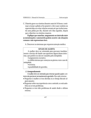 FEBRASGO - Manual de Orientação Anticoncepção
47
C. Diarréia grave ou vômitos durante mais de 24 horas: conti-
nuar a tomar a pílula se for possível, e deve usar condom ou
espermicidas ou evitar relações sexuais até que tenha toma-
do uma pílula por dia, durante sete dias seguidos, depois
que a diarréia e os vômitos cessarem.
Explique que manchas, sangramento no intervalo entre
as menstruações e amenorréia podem ocorrer; são situações
comuns e não representam risco.
A. Descrever os sintomas que requerem atenção médica:
SINAIS DE ALERTA
A mulher deve ser orientada para procurar imediata-
mente o Serviço de Saúde caso apresente algum desses sinto-
mas, que podem ou não ser causados pela minipílula:
• sangramento excessivo;
• cefaléia intensa que começou ou piorou com o uso de
minipílula;
• icterícia;
• possibilidade de gravidez.
5. Acompanhamento
Amulherdeveserorientadapararetornarquandoquiser;ore-
tornonãoprecisasernecessariamenteagendado.Emcada retorno:
• Perguntar à mulher se tem dúvidas ou se deseja discutir al-
gum assunto;
• Perguntar sobre sua experiência com o método; se está satis-
feita ou se tem problemas.
• Perguntar se tem tido problemas de saúde desde o último
retorno;
 