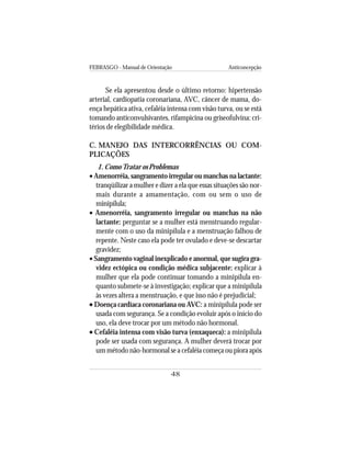 FEBRASGO - Manual de Orientação Anticoncepção
48
Se ela apresentou desde o último retorno: hipertensão
arterial, cardiopatia coronariana, AVC, câncer de mama, do-
ença hepática ativa, cefaléia intensa com visão turva, ou se está
tomando anticonvulsivantes, rifampicina ou griseofulvina: cri-
térios de elegibilidade médica.
C. MANEJO DAS INTERCORRÊNCIAS OU COM-
PLICAÇÕES
1. ComoTratar os Problemas
• Amenorréia, sangramento irregular ou manchas na lactante:
tranqüilizar a mulher e dizer a ela que essas situações são nor-
mais durante a amamentação, com ou sem o uso de
minipílula;
• Amenorréia, sangramento irregular ou manchas na não
lactante: perguntar se a mulher está menstruando regular-
mente com o uso da minipílula e a menstruação falhou de
repente. Neste caso ela pode ter ovulado e deve-se descartar
gravidez;
• Sangramento vaginal inexplicado e anormal, que sugira gra-
videz ectópica ou condição médica subjacente: explicar à
mulher que ela pode continuar tomando a minipílula en-
quanto submete-se à investigação; explicar que a minipílula
às vezes altera a menstruação, e que isso não é prejudicial;
••••• Doença cardíaca coronariana ou AVC: a minipílula pode ser
usada com segurança. Se a condição evoluir após o início do
uso, ela deve trocar por um método não hormonal.
••••• Cefaléia intensa com visão turva (enxaqueca): a minipílula
pode ser usada com segurança. A mulher deverá trocar por
um método não-hormonal se a cefaléia começa ou piora após
 