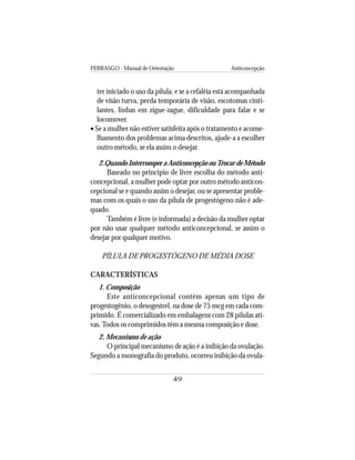 FEBRASGO - Manual de Orientação Anticoncepção
49
ter iniciado o uso da pílula, e se a cefaléia está acompanhada
de visão turva, perda temporária de visão, escotomas cinti-
lantes, linhas em zigue-zague, dificuldade para falar e se
locomover.
• Se a mulher não estiver satisfeita após o tratamento e aconse-
lhamento dos problemas acima descritos, ajude-a a escolher
outro método, se ela assim o desejar.
2.QuandoInterromperaAnticoncepçãoouTrocardeMétodo
Baseado no princípio de livre escolha do método anti-
concepcional, a mulher pode optar por outro método anticon-
cepcional se e quando assim o desejar, ou se apresentar proble-
mas com os quais o uso da pílula de progestógeno não é ade-
quado.
Também é livre (e informada) a decisão da mulher optar
por não usar qualquer método anticoncepcional, se assim o
desejar por qualquer motivo.
PÍLULA DE PROGESTÓGENO DE MÉDIA DOSE
CARACTERÍSTICAS
1. Composição
Este anticoncepcional contém apenas um tipo de
progestogênio, o desogestrel, na dose de 75 mcg em cada com-
primido. É comercializado em embalagens com 28 pílulas ati-
vas.Todos os comprimidos têm a mesma composição e dose.
2. Mecanismo de ação
O principal mecanismo de ação é a inibição da ovulação.
Segundo a monografia do produto, ocorreu inibição da ovula-
 