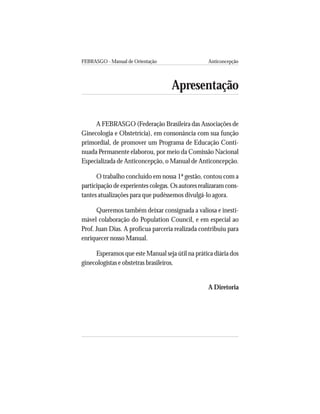 FEBRASGO - Manual de Orientação Anticoncepção
5
Apresentação
A FEBRASGO (Federação Brasileira das Associações de
Ginecologia e Obstetrícia), em consonância com sua função
primordial, de promover um Programa de Educação Conti-
nuada Permanente elaborou, por meio da Comissão Nacional
Especializada de Anticoncepção, o Manual de Anticoncepção.
O trabalho concluído em nossa 1ª gestão, contou com a
participação de experientes colegas. Os autores realizaram cons-
tantes atualizações para que pudéssemos divulgá-lo agora.
Queremos também deixar consignada a valiosa e inesti-
mável colaboração do Population Council, e em especial ao
Prof. Juan Dias. A profícua parceria realizada contribuiu para
enriquecer nosso Manual.
Esperamos que este Manual seja útil na prática diária dos
ginecologistas e obstetras brasileiros.
A Diretoria
 