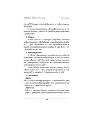 FEBRASGO - Manual de Orientação Anticoncepção
50
ção em 97% dos períodos de tratamento em mulheres usando
desogestrel.
Outro mecanismo de ação adicional é o aumento da vis-
cosidade do muco cervical, dificultando a penetração dos es-
permatozóides.
3. Eficácia
A eficácia descrita na monografia do produto, incluindo
mulheres lactantes e não lactantes, mostrou uma taxa de falha
de 0,14 por 100 mulheres em 1 ano. Quando excluídas as
lactantes, os estudos mostraram uma taxa de falha de 0,17 por
100 mulheres em 1 ano.
4. Efeitos secundários
Os efeitos colaterais mais comuns foram relacionados às
alteraçãos do fluxo menstrual sendo que, ao final de um ano,
aproximadamente 50% das mulheres apresentaram amenor-
réia ou sangramento infrequente e 4% continuaram apresen-
tando sangramento frequente.
Outros efeitos secundários menos frequentes foram:
cefaléia (6,8%), acne (4,1%), sensibilidade mamária (3,7%),
náusea (3,3%), vaginite (3,2%) e dismenorréia (1,4%).
5. Outros efeitos
Riscos
• Por conter somente progestogênio, praticamente não apre-
senta riscos importantes à saúde. Pode ser considerada um
dos anticoncepcionais mais seguros.
Benefícios
• Podem ser usados por lactantes a partir de seis semanas após o
parto. A quantidade e a qualidade do leite materno não são
 