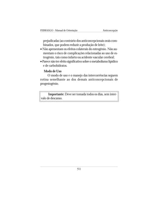 FEBRASGO - Manual de Orientação Anticoncepção
51
Importante: Deve ser tomada todos os dias, sem inter-
valo de descanso.
prejudicadas (ao contrário dos anticoncepcionais orais com-
binados, que podem reduzir a produção de leite);
• Não apresentam os efeitos colaterais do estrogênio. Não au-
mentam o risco de complicações relacionadas ao uso de es-
trogênio, tais como infarto ou acidente vascular cerebral;
•Parece não ter efeito significativo sobre o metabolismo lipídico
e de carbohidratos.
Modo de Uso
O modo de uso e o manejo das intercorrências seguem
rotina semelhante ao dos demais anticoncepcionais de
progestogênio.
 
