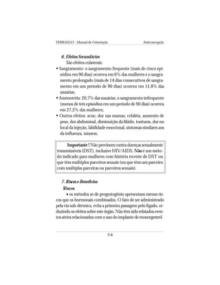 FEBRASGO - Manual de Orientação Anticoncepção
54
6. Efeitos Secundários
São efeitos colaterais:
Sangramento: o sangramento frequente (mais de cinco epi-
sódios em 90 dias) ocorreu em 6% das mulheres e o sangra-
mento prolongado (mais de 14 dias consecutivos de sangra-
mento em um período de 90 dias) ocorreu em 11,8% das
usuárias;
Amenorréia: 20,7% das usuárias; o sangramento infrequente
(menos de três episódios em um período de 90 dias) ocorreu
em 27,2% das mulheres;
Outros efeitos: acne, dor nas mamas, cefaléia, aumento de
peso, dor abdominal, diminuição da libido, tonturas, dor no
local da injeção, labilidade emocional, sintomas similares aos
da influenza, náuseas.
Importante ! Nãoprevinemcontradoençassexualmente
transmissíveis (DST), inclusive HIV/AIDS. Não é um méto-
do indicado para mulheres com história recente de DST ou
que têm múltiplos parceiros sexuais (ou que têm um parceiro
com múltiplas parceiras ou parceiros sexuais).
7. Riscos e Benefícios
Riscos
• os métodos só de progestogênio apresentam menos ris-
cos que os hormonais combinados. O fato de ser administrado
pela via sub-dérmica, evita a primeira passagem pelo fígado, re-
duzindoosefeitossobreesteórgão.Nãotêmsidorelatadoseven-
tos sérios relacionados com o uso do implante de etonorgestrel.
 