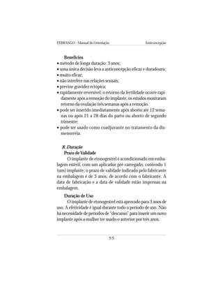 FEBRASGO - Manual de Orientação Anticoncepção
55
Benefícios
• método de longa duração: 3 anos;
• uma única decisão leva a anticoncepção eficaz e duradoura;
• muito eficaz;
• não interfere nas relações sexuais;
• previne gravidez ectópica;
• rapidamente reversível; o retorno da fertilidade ocorre rapi-
damente após a remoção do implante; os estudos mostraram
retorno da ovulação três semanas após a remoção.
• pode ser inserido imediatamente após aborto até 12 sema-
nas ou após 21 a 28 dias do parto ou aborto de segundo
trimestre;
• pode ser usado como coadjuvante no tratamento da dis-
menorréia.
8. Duração
Prazo deValidade
O implante de etonogestrel é acondicionado em emba-
lagem estéril, com um aplicador pré-carregado, contendo 1
(um) implante; o prazo de validade indicado pelo fabricante
na embalagem é de 3 anos, de acordo com o fabricante. A
data de fabricação e a data de validade estão impressas na
embalagem.
Duração de Uso
O implante de etonogestrel está aprovado para 3 anos de
uso. A efetividade é igual durante todo o período de uso. Não
há necessidade de períodos de “descanso” para inserir um novo
implante após a mulher ter usado o anterior por três anos.
 