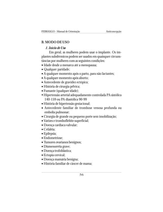 FEBRASGO - Manual de Orientação Anticoncepção
56
B. MODO DE USO
1. Início de Uso
Em geral, as mulheres podem usar o implante. Os im-
plantes subdérmicos podem ser usados em quaisquer circuns-
tâncias por mulheres com as seguintes condições:
• Idade desde a menarca até a menopausa;
• Qualquer paridade;
• A qualquer momento após o parto, para não lactantes;
• A qualquer momento após aborto;
• Antecedente de gravidez ectópica;
• História de cirurgia pélvica;
• Fumante (qualquer idade);
Hipertensão arterial adequadamente controlada PA sistólica
140-159 ou PA diastólica 90-99
• História de hipertensão gestacional;
• Antecedente familiar de trombose venosa profunda ou
embolia pulmonar;
• Cirurgia de grande ou pequeno porte sem imobilização;
• Varizes e tromboflebite superficial;
• Doença cardíaca valvular;
• Cefaléia;
• Epilepsia;
• Endometriose;
• Tumores ovarianos benignos;
• Dismenorréia grave;
• Doença trofoblástica;
• Ectopia cervical;
• Doença mamária benigna;
• História familiar de câncer de mama;
 