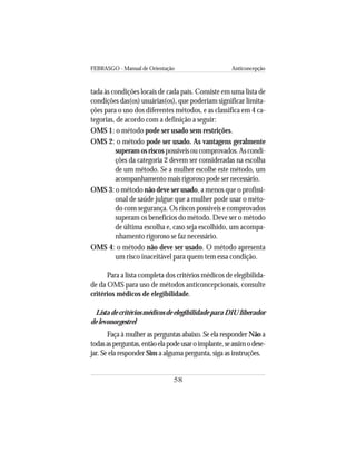 FEBRASGO - Manual de Orientação Anticoncepção
58
tada às condições locais de cada país. Consiste em uma lista de
condições das(os) usuárias(os), que poderiam significar limita-
ções para o uso dos diferentes métodos, e as classifica em 4 ca-
tegorias, de acordo com a definição a seguir:
OMS 1: o método pode ser usado sem restrições.
OMS 2: o método pode ser usado. As vantagens geralmente
superam os riscos possíveisoucomprovados.Ascondi-
ções da categoria 2 devem ser consideradas na escolha
de um método. Se a mulher escolhe este método, um
acompanhamento mais rigoroso pode ser necessário.
OMS 3: o método não deve ser usado, a menos que o profissi-
onal de saúde julgue que a mulher pode usar o méto-
do com segurança. Os riscos possíveis e comprovados
superam os benefícios do método. Deve ser o método
de última escolha e, caso seja escolhido, um acompa-
nhamento rigoroso se faz necessário.
OMS 4: o método não deve ser usado. O método apresenta
um risco inaceitável para quem tem essa condição.
Para a lista completa dos critérios médicos de elegibilida-
de da OMS para uso de métodos anticoncepcionais, consulte
critérios médicos de elegibilidade.
Lista de critérios médicos de elegibilidade para DIU liberador
de levonorgestrel
Faça à mulher as perguntas abaixo. Se ela responder Não a
todasasperguntas,entãoelapodeusaroimplante,seassimodese-
jar. Se ela responder Sim a alguma pergunta, siga as instruções.
 