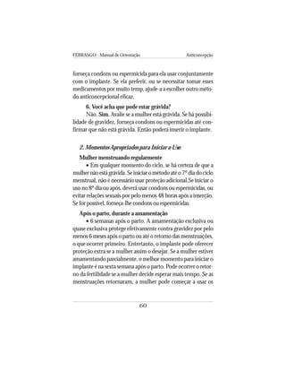 FEBRASGO - Manual de Orientação Anticoncepção
60
forneça condons ou espermicida para ela usar conjuntamente
com o implante. Se ela preferir, ou se necessitar tomar esses
medicamentos por muito temp, ajude-a a escolher outro méto-
do anticoncepcional eficaz.
6. Você acha que pode estar grávida?
Não. Sim. Avalie se a mulher está grávida. Se há possibi-
lidade de gravidez, forneça condons ou espermicidas até con-
firmar que não está grávida. Então poderá inserir o implante.
2. Momentos Apropriados para Iniciar o Uso
Mulher menstruando regularmente
• Em qualquer momento do ciclo, se há certeza de que a
mulher não está grávida. Se iniciar o método até o 7º dia do ciclo
menstrual, não é necessário usar proteção adicional.Se iniciar o
uso no 8º dia ou após, deverá usar condons ou espermicidas, ou
evitar relações sexuais por pelo menos 48 horas após a inserção.
Se for possível, forneça-lhe condons ou espermicidas.
Após o parto, durante a amamentação
• 6 semanas após o parto. A amamentação exclusiva ou
quase exclusiva protege efetivamente contra gravidez por pelo
menos 6 meses após o parto ou até o retorno das menstruações,
o que ocorrer primeiro. Entretanto, o implante pode oferecer
proteção extra se a mulher assim o desejar. Se a mulher estiver
amamentando parcialmente, o melhor momento para iniciar o
implante é na sexta semana após o parto. Pode ocorrer o retor-
no da fertilidade se a mulher decide esperar mais tempo. Se as
menstruações retornaram, a mulher pode começar a usar os
 