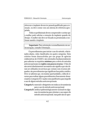 FEBRASGO - Manual de Orientação Anticoncepção
62
oferecem o implante devem ter pessoal qualificado para a re-
moção, ou deve contar com um sistema de referência apro-
priado.
Todos os profissionais devem compreender e aceitar que
a mulher pode solicitar a remoção do implante quando ela
desejar. A mulher não deve ser forçada ou pressionada a con-
tinuar usando o implante.
Importante: Para orientação e aconselhamento em an-
ticoncepção, consulte Orientação.
Os procedimentos para iniciar o uso do método, relacio-
nados abaixo, estão classificados em quatro categorias. Estes
critérios foram desenvolvidos por um grupo de agências
colaborativas da USAID e são orientados fundamentalmente
para salientar os requisitos mínimos para a oferta de métodos
anticoncepcionais em regiões com poucos recursos. O fato de
não serem absolutamente necessários não significa que não de-
vam ser utilizados em serviços que contam com recursos ade-
quados; são procedimentos que significam boa prática médica.
Deve-se salientar que, em muitas oportunidades, a falta de re-
cursos para realizar alguns procedimentos francamente desne-
cessários (categoria D) é usada como justificativa para impedir
o uso de alguns métodos anticoncepcionais.
Categoria A: essencial e obrigatório em todas as circunstâncias
para o uso do método anticoncepcional.
Categoria B: médica/epidemiologicamente racional em algu-
mas circunstâncias para otimizar o uso seguro do
método anticoncepcional, mas pode não ser apro-
 