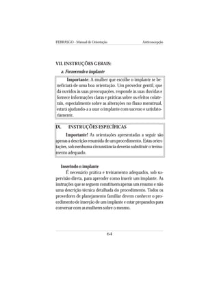 FEBRASGO - Manual de Orientação Anticoncepção
64
VII. INSTRUÇÕES GERAIS:
a. Fornecendo o implante
Importante: A mulher que escolhe o implante se be-
neficiará de uma boa orientação. Um provedor gentil, que
dá ouvidos às suas preocupações, responde às suas duvidas e
fornece informações claras e práticas sobre os efeitos colate-
rais, especialmente sobre as alterações no fluxo menstrual,
estará ajudando-a a usar o implante com sucesso e satisfato-
riamente.
IX. INSTRUÇÕES ESPECÍFICAS
Importante! As orientações apresentadas a seguir são
apenas a descrição resumida de um procedimento. Estas orien-
tações, sob nenhuma circunstância deverão substituir o treina-
mento adequado.
Inserindo o implante
É necessário prática e treinamento adequados, sob su-
pervisão direta, para aprender como inserir um implante. As
instruções que se seguem constituem apenas um resumo e não
uma descrição técnica detalhada do procedimento. Todos os
provedores de planejamento familiar devem conhecer o pro-
cedimento de inserção de um implante e estar preparados para
conversar com as mulheres sobre o mesmo.
 