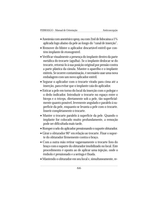 FEBRASGO - Manual de Orientação Anticoncepção
66
• Anestesia com anestésico spray, ou com 2ml de lidocaína a 1%
aplicada logo abaixo da pele ao longo do “canal de inserção”.
• Remover do blíster o aplicador descartável estéril que con-
tém implante de etonogestrel.
• Verificar visualmente a presença do implante dentro da parte
metálica do trocarte (agulha). Se o implante deslocar-se do
trocarte, retorná-lo à sua posição original por pressão contra
a parte plástica da cânula. Manter o aparelho e o implante
estéreis. Se ocorrer contaminação, é necessário usar uma nova
embalagem com um novo aplicador estéril.
• Segurar o aplicador com o trocarte virado para cima até a
inserção, para evitar que o implante caia do aplicador.
• Esticar a pele em torno do local da inserção com o polegar e
o dedo indicador. Introduzir o trocarte no espaço entre o
bíceps e o tríceps, diretamente sob a pele, tão superficial-
mente quanto possível, levemente angulado e paralelo à su-
perfície da pele, enquanto se levanta a pele com o trocarte.
Inserir completamente o trocarte.
• Manter o trocarte paralelo à superfície da pele. Quando o
implante for colocado muito profundamente, a remoção
pode ser dificultada mais tarde.
• Romper o selo do aplicador pressionando o suporte obturador.
• Girar o obturador 90° em relação ao trocarte. Fixar o supor-
te do obturador firmemente contra o braço.
• Com a outra mão retirar vagarosamente o trocarte fora do
braço com o suporte do obturador imobilizado no local. Este
procedimento é oposto ao de aplicar uma injeção, onde o
êmbolo é pressionado e a seringa é fixada.
• Mantendo o obturador em seu local e, simultaneamente, re-
 