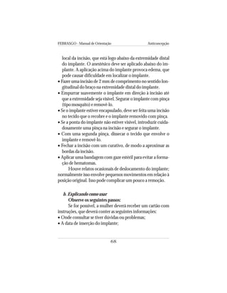 FEBRASGO - Manual de Orientação Anticoncepção
68
local da incisão, que está logo abaixo da extremidade distal
do implante. O anestésico deve ser aplicado abaixo do im-
plante. A aplicação acima do implante provoca edema, que
pode causar dificuldade em localizar o implante.
• Fazer uma incisão de 2 mm de comprimento no sentido lon-
gitudinal do braço na extremidade distal do implante.
• Empurrar suavemente o implante em direção à incisão até
que a extremidade seja visível. Segurar o implante com pinça
(tipo mosquito) e removê-lo.
• Se o implante estiver encapsulado, deve ser feita uma incisão
no tecido que o recobre e o implante removido com pinça.
• Se a ponta do implante não estiver visível, introduzir cuida-
dosamente uma pinça na incisão e segurar o implante.
• Com uma segunda pinça, dissecar o tecido que envolve o
implante e removê-lo.
• Fechar a incisão com um curativo, de modo a aproximar as
bordas da incisão.
• Aplicar uma bandagem com gaze estéril para evitar a forma-
ção de hematomas.
Houve relatos ocasionais de deslocamento do implante;
normalmente isso envolve pequenos movimentos em relação à
posição original. Isso pode complicar um pouco a remoção.
b. Explicando como usar
Observe os seguintes passos:
Se for possível, a mulher deverá receber um cartão com
instruções, que deverá conter as seguintes informações:
• Onde consultar se tiver dúvidas ou problemas;
• A data de inserção do implante;
 