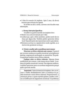 FEBRASGO - Manual de Orientação Anticoncepção
69
• A data de remoção do implante. Após 3 anos, ela deverá
retornar para remoção da cápsula.
Se receber ou não o cartão, converse com ela sobre essas
informações.
c. Forneça Instruções Específicas:
A mulher na qual foi inserido um implante deve:
• Manter seca a área de inserção por 4 dias.
• Lembrar que, após o efeito anestésico, poderá sentir dor no
braço por alguns dias. Também poderá apresentar edema
local. Essas alterações não representam motivo para alarme.
• Retornar ao serviço se a cápsula estiver sendo expelida, ou se
ela tiver dor persistente no braço.
d. Oriente a mulher sobre os problemas mais comuns:
Mencione os efeitos colaterais mais comuns. É possível
que ocorram mudanças no padrão menstrual, principalmente
spotting, sangramento prolongado ou amenorréia. Ela pode-
ria apresentar também outros efeitos colaterais.
Explique sobre os efeitos colaterais. Algumas dessas
modificações são comuns, e não trazem riscos à saúde. A mu-
dança do padrão menstrual é normal. Para algumas mulheres,
é saudável apresentar pouco ou nenhum sangramento porque
ajuda a prevenir anemia.
Importante ! Antes da inserção do implante, deve-se ori-
entar a mulher detalhadamente sobre as mudanças do pa-
drão menstrual e outros efeitos colaterais. Frequentemente, a
orientação prévia e o apoio repetido ajudam a mulher a tole-
rar as modificações do sangramento menstrual. Os problemas
 