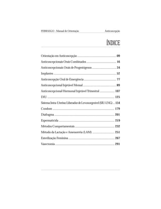 FEBRASGO - Manual de Orientação Anticoncepção
7
ÍNDICE
Orientação em Anticoncepção ................................................... 09
Anticoncepcionais Orais Combinados ....................................... 16
Anticoncepcionais Orais de Progestógenos ............................... 34
Implantes ............................................................................... 52
Anticoncepção Oral de Emergência ......................................... 77
Anticoncepcional Injetável Mensal .......................................... 89
Anticoncepcional Hormonal InjetávelTrimestral ................... 107
DIU ..................................................................................... 125
SistemaIntra-UterinoLiberadordeLevonorgestrel(SIU-LNG)...154
Condom .............................................................................. 179
Diafragma ............................................................................ 201
Espermaticida ....................................................................... 219
Métodos Comportamentais .................................................. 232
Método da Lactação e Amenorréia (LAM) ............................ 251
Esterilização Feminina ........................................................... 267
Vasectomia ........................................................................... 291
 