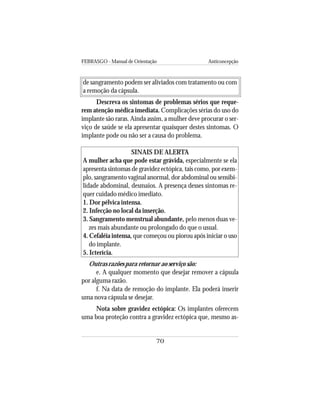 FEBRASGO - Manual de Orientação Anticoncepção
70
de sangramento podem ser aliviados com tratamento ou com
a remoção da cápsula.
Descreva os sintomas de problemas sérios que reque-
rem atenção médica imediata. Complicações sérias do uso do
implante são raras. Ainda assim, a mulher deve procurar o ser-
viço de saúde se ela apresentar quaisquer destes sintomas. O
implante pode ou não ser a causa do problema.
SINAIS DE ALERTA
A mulher acha que pode estar grávida, especialmente se ela
apresenta sintomas de gravidez ectópica, tais como, por exem-
plo, sangramento vaginal anormal, dor abdominal ou sensibi-
lidade abdominal, desmaios. A presença desses sintomas re-
quer cuidado médico imediato.
1. Dor pélvica intensa.
2. Infecção no local da inserção.
3. Sangramento menstrual abundante, pelo menos duas ve-
zes mais abundante ou prolongado do que o usual.
4. Cefaléia intensa, que começou ou piorou após iniciar o uso
do implante.
5. Icterícia.
Outras razões para retornar ao serviço são:
e. A qualquer momento que desejar remover a cápsula
por alguma razão.
f. Na data de remoção do implante. Ela poderá inserir
uma nova cápsula se desejar.
Nota sobre gravidez ectópica: Os implantes oferecem
uma boa proteção contra a gravidez ectópica que, mesmo as-
 
