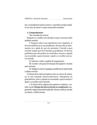 FEBRASGO - Manual de Orientação Anticoncepção
71
sim, eventualmente pode acontecer. A gravidez ectópica impli-
ca em risco de morte e requer tratamento imediato.
4. Acompanhamento
Nas consultas de retorno:
Pergunte se a mulher tem dúvidas ou quer conversar sobre
qualquer assunto.
I. Pergunte sobre a sua experiência com o implante, se
ela está satisfeita ou se tem problemas. Forneça-lhe as infor-
mações ou a ajuda de que ela necessitar. Convide-a para
retornar sempre que tiver dúvidas ou problemas. Se ela tem
problemas que não podem ser resolvidos, remova a cápsula
ou encaminhe-a para remoção e ajude-a a escolher um ou-
tro método.
II. Informe-a sobre o padrão de sangramento.
III. Lembre-a do prazo de duração do implante e da data
para remoção.
IV.Indagueseelatevequaisquerproblemasdesaúdedesde
o último retorno:
Se desenvolveu doença hepática ativa ou câncer de mama,
ou se está tomando anticonvulsivantes, rifampicina ou
griseofulvina, retire a cápsula ou encaminhe-a para remoção e
ajude-a a escolher outro método.
a. Se desenvolveu alguma das seguintes condições, con-
sulte a seção Manejo das intercorrências ou complicações: san-
gramentovaginalanormalinexplicado,doençacardíacavascular
ou infarto, cefaléia intensa
 