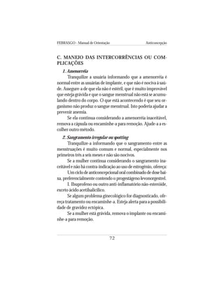 FEBRASGO - Manual de Orientação Anticoncepção
72
C. MANEJO DAS INTERCORRÊNCIAS OU COM-
PLICAÇÕES
1. Amenorréia
Tranquilize a usuária informando que a amenorréia é
normal entre as usuárias de implante, e que não é nociva à saú-
de. Assegure-a de que ela não é estéril, que é muito improvável
que esteja grávida e que o sangue menstrual não está se acumu-
lando dentro do corpo. O que está acontecendo é que seu or-
ganismo não produz o sangue menstrual. Isto poderia ajudar a
prevenir anemia.
Se ela continua considerando a amenorréia inaceitável,
remova a cápsula ou encaminhe-a para remoção. Ajude-a a es-
colher outro método.
2. Sangramento irregular ou spotting
Tranquilize-a informando que o sangramento entre as
menstruações é muito comum e normal, especialmente nos
primeiros três a seis meses e não são nocivos.
Se a mulher continua considerando o sangramento ina-
ceitável e não há contra-indicação ao uso de estrogênio, ofereça:
Umciclodeanticoncepcionaloralcombinadodedosebai-
xa, preferencialmente contendo o progestágeno levonorgestrel.
I. Ibuprofeno ou outro anti-inflamatório não-esteróide,
exceto ácido acetilsalicílico.
Se algum problema ginecológico for diagnosticado, ofe-
reça tratamento ou encaminhe-a. Esteja alerta para a possibili-
dade de gravidez ectópica.
Se a mulher está grávida, remova o implante ou encami-
nhe-a para remoção.
 