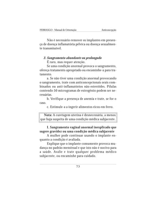 FEBRASGO - Manual de Orientação Anticoncepção
73
Não é necessário remover os implantes em presen-
ça de doença inflamatória pélvica ou doença sexualmen-
te transmissível.
3. Sangramento abundante ou prolongado
É raro, mas requer atenção.
Se uma condição anormal provoca o sangramento,
ofereça tratamento apropriado ou encaminhe-a para tra-
tamento.
a. Se não tiver uma condição anormal provocando
o sangramento, trate com anticoncepcionais orais com-
binados ou anti-inflamatórios não-esteróides. Pílulas
contendo 50 microgramas de estrogênio podem ser ne-
cessárias.
b. Verifique a presença de anemia e trate, se for o
caso.
c. Estimule-a a ingerir alimentos ricos em ferro.
Nota: A curetagem uterina é desnecessária, a menos
que haja suspeita de uma condição médica subjacente.
I. Sangramento vaginal anormal inexplicado que
sugere gravidez ou uma condição médica subjacente
A mulher pode continuar usando o implante en-
quanto a condição é avaliada.
Explique que o implante comumente provoca mu-
dança no padrão menstrual e que isto não é nocivo para
a saúde. Avalie e trate qualquer problema médico
subjacente, ou encaminhe para cuidado.
 