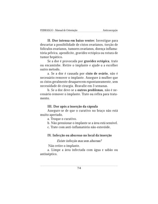 FEBRASGO - Manual de Orientação Anticoncepção
74
II. Dor intensa em baixo ventre: Investigue para
descartar a possibilidade de cistos ovarianos, torção de
folículos ovarianos, tumores ovarianos, doença inflama-
tória pélvica, apendicite, gravidez ectópica ou rotura de
tumor hepático.
Se a dor é provocada por gravidez ectópica, trate
ou encaminhe. Retire o implante e ajude-a a escolher
outro método.
a. Se a dor é causada por cisto de ovário, não é
necessário remover o implante. Assegure à mulher que
os cistos geralmente desaparecem espontaneamente, sem
necessidade de cirurgia. Reavalie em 3 semanas.
b. Se a dor deve-se a outros problemas, não é ne-
cessário remover o implante. Trate ou refira para trata-
mento.
III. Dor após a inserção da cápsula
Assegure-se de que o curativo no braço não está
muito apertado.
a. Troque o curativo.
b. Não pressionar o implante se a área está sensível.
c. Trate com anti-inflamatório não-esteróide.
IV. Infecção ou abscesso no local da inserção
Existe infecção mas sem abscesso?
Não retire o implante.
a. Limpe a área infectada com água e sabão ou
antisséptico.
 