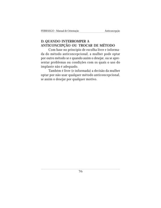 FEBRASGO - Manual de Orientação Anticoncepção
76
D. QUANDO INTERROMPER A
ANTICONCEPÇÃO OU TROCAR DE MÉTODO
Com base no princípio de escolha livre e informa-
da do método anticoncepcional, a mulher pode optar
por outro método se e quando assim o desejar, ou se apre-
sentar problemas ou condições com os quais o uso do
implante não é adequado.
Também é livre (e informada) a decisão da mulher
optar por não usar qualquer método anticoncepcional,
se assim o desejar por qualquer motivo.
 