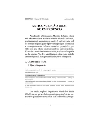 FEBRASGO - Manual de Orientação Anticoncepção
77
ANTICONCEPÇÃO ORAL
DE EMERGÊNCIA
Anualmente, a Organização Mundial da Saúde estima
que 585.000 mortes maternas ocorrem em todo o mundo,
muitas das quais secundárias ao aborto. A anticoncepção oral
de emergência pode ajudar a prevenir as gestações indesejadas
e, conseqüentemente, o aborto clandestino, prevenindo a gra-
videz após uma relação sexual sem proteção anticoncepcional.
É também conhecida como anticoncepção pós-coital ou pílula
do dia seguinte. Não deve ser utilizada de rotina como método
anticoncepcional, mas apenas em situações de emergência.
A. CARACTERÍSTICAS
1. Tipos e Composição
Anticoncepcionais orais de progestogênio apenas
Levonorgestrel 0,75mg
Método de Yuzpe - combinados
Anticoncepcionais orais combinados contendo 0,25mg de levonorgestrel e 0,05mg de
etinilestradiol
Anticoncepcionais orais combinados contendo 0,15mg de levonorgestrel e 0,03mg de
etinilestradiol
* Nota: Os nomes comerciais são apenas exemplos, existem outros produtos com a
mesma dose.
Um estudo amplo da Organização Mundial de Saúde
(OMS) revelou que as pílulas apenas de progestogênio são me-
lhores do que os anticoncepcionais orais combinados (estrogê-
 