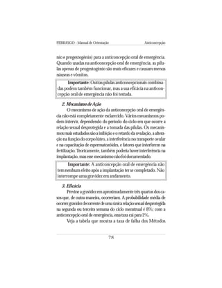 FEBRASGO - Manual de Orientação Anticoncepção
78
nio e progestogênio) para a anticoncepção oral de emergência.
Quando usadas na anticoncepção oral de emergência, as pílu-
las apenas de progestogênio são mais eficazes e causam menos
náuseas e vômitos.
Importante: Outras pílulas anticoncepcionais combina-
das podem também funcionar, mas a sua eficácia na anticon-
cepção oral de emergência não foi testada.
2. Mecanismo de Ação
O mecanismo de ação da anticoncepção oral de emergên-
cia não está completamente esclarecido. Vários mecanismos po-
dem intervir, dependendo do período do ciclo em que ocorre a
relação sexual desprotegida e a tomada das pílulas. Os mecanis-
mosmaisestudadossãoainibiçãoeoretardodaovulação,aaltera-
çãonafunçãodocorpolúteo,ainterferêncianotransporteovular
e na capacitação de espermatozóides, e fatores que interferem na
fertilização.Teoricamente,tambémpoderiahaverinterferênciana
implantação,masessemecanismonãofoidocumentado.
Importante: A anticoncepção oral de emergência não
tem nenhum efeito após a implantação ter se completado. Não
interrompe uma gravidez em andamento.
3. Eficácia
Previneagravidezemaproximadamentetrêsquartosdosca-
sos que, de outra maneira, ocorreriam. A probabilidade média de
ocorrergravidezdecorrentedeumaúnicarelaçãosexualdesprotegida
na segunda ou terceira semana do ciclo menstrual é 8%; com a
anticoncepçãooraldeemergência,essataxacaipara2%.
Veja a tabela que mostra a taxa de falha dos Métodos
 