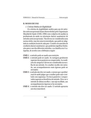 FEBRASGO - Manual de Orientação Anticoncepção
81
B. MODO DE USO
1. Critérios Médicos de Elegibilidade
Os critérios de elegibilidade médica para uso de méto-
dos anticoncepcionais foram desenvolvidos pela Organização
Mundial de Saúde (OMS, 1996) com o objetivo de auxiliar os
profissionais da saúde na orientação das(os) usuárias(os) de
métodos anticoncepcionais. Não devem ser considerados uma
norma estrita, mas sim uma recomendação, que pode ser adap-
tada às condições locais de cada país. Consiste em uma lista de
condições das(os) usuárias(os), que poderiam significar limita-
ções para o uso dos diferentes métodos, e as classifica em 4 ca-
tegorias, de acordo com a definição a seguir:
OMS 1: o método pode ser usado sem restrições.
OMS 2: o método pode ser usado. As vantagens geralmente
superam riscos possíveis ou comprovados. As condi-
ções da categoria 2 devem ser consideradas na esco-
lha de um método. Se a mulher escolhe este méto-
do, um acompanhamento mais rigoroso pode ser
necessário.
OMS 3: o método não deve ser usado, a menos que o profissi-
onal de saúde julgue que a mulher pode usar o mé-
todo com segurança. Os riscos possíveis e compro-
vados superam os benefícios do método. Deve ser o
método de última escolha e, caso seja escolhido, um
acompanhamento rigoroso se faz necessário.
OMS 4: o método não deve ser usado. O método apresenta
um risco inaceitável.
 