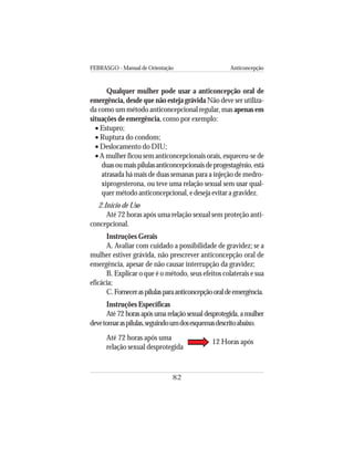 FEBRASGO - Manual de Orientação Anticoncepção
82
Qualquer mulher pode usar a anticoncepção oral de
emergência, desde que não esteja grávida Não deve ser utiliza-
da como um método anticoncepcional regular, mas apenas em
situações de emergência, como por exemplo:
• Estupro;
• Ruptura do condom;
• Deslocamento do DIU;
• A mulher ficou sem anticoncepcionais orais, esqueceu-se de
duasoumaispílulasanticoncepcionaisdeprogestagênio,está
atrasada há mais de duas semanas para a injeção de medro-
xiprogesterona, ou teve uma relação sexual sem usar qual-
quer método anticoncepcional, e deseja evitar a gravidez.
2.Início de Uso
Até 72 horas após uma relação sexual sem proteção anti-
concepcional.
Instruções Gerais
A. Avaliar com cuidado a possibilidade de gravidez; se a
mulher estiver grávida, não prescrever anticoncepção oral de
emergência, apesar de não causar interrupção da gravidez;
B. Explicar o que é o método, seus efeitos colaterais e sua
eficácia;
C.Forneceraspílulasparaanticoncepçãooraldeemergência.
Instruções Específicas
Até 72 horas após uma relação sexual desprotegida, a mulher
devetomaraspílulas,seguindoumdosesquemasdescritoabaixo.
Até 72 horas após uma
relação sexual desprotegida
12 Horas após
 