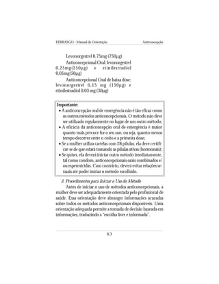 FEBRASGO - Manual de Orientação Anticoncepção
83
Importante:
• A anticoncepção oral de emergência não é tão eficaz como
os outros métodos anticoncepcionais. O método não deve
ser utilizado regularmente no lugar de um outro método;
• A eficácia da anticoncepção oral de emergência é maior
quanto mais precoce for o seu uso, ou seja, quanto menos
tempo decorrer entre o coito e a primeira dose;
• Se a mulher utiliza cartelas com 28 pílulas, ela deve certifi-
car-se de que estará tomando as pílulas ativas (hormonais);
• Se quiser, ela deverá iniciar outro método imediatamente,
tal como condom, anticoncepcionais orais combinados e/
ou espermicidas. Caso contrário, deverá evitar relações se-
xuais até poder iniciar o método escolhido.
3. Procedimentos para Iniciar o Uso do Método
Antes de iniciar o uso de métodos anticoncepcionais, a
mulher deve ser adequadamente orientada pelo profissional de
saúde. Essa orientação deve abranger informações acuradas
sobre todos os métodos anticoncepcionais disponíveis. Uma
orientação adequada permite a tomada de decisão baseada em
informações, traduzindo a “escolha livre e informada”.
Levonorgestrel 0,75mg (750µg)
Anticoncepcional Oral: levonorgestrel
0,25mg(250µg) e etinilestradiol
0,05mg(50µg)
Anticoncepcional Oral de baixa dose:
levonorgestrel 0,15 mg (150µg) e
etinilestradiol 0,03 mg (30µg)
 