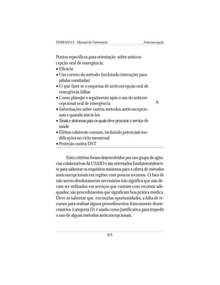 FEBRASGO - Manual de Orientação Anticoncepção
85
Pontos específicos para orientação sobre anticon-
cepção oral de emergência:
• Eficácia
• Uso correto do método (incluindo instruções para
pílulas vomitadas)
• O que fazer se o esquema de anticoncepção oral de
emergência falhar
• Como planejar o seguimento após o uso do anticon-
cepcional oral de emergência
• Informações sobre outros métodos anticoncepcio-
nais e quando iniciá-los
• Sinaisesintomasparaosquaisdeveprocuraroserviçode
saúde
• Efeitos colaterais comuns, incluindo potenciais mo-
dificações no ciclo menstrual
• Proteção contra DST
Estescritériosforamdesenvolvidosporumgrupodeagên-
cias colaborativas da USAID e são orientados fundamentalmen-
te para salientar os requisitos mínimos para a oferta de métodos
anticoncepcionais em regiões com poucos recursos. O fato de
não serem absolutamente necessários não significa que não de-
vam ser utilizados em serviços que contam com recursos ade-
quados; são procedimentos que significam boa prática médica.
Deve-se salientar que, em muitas oportunidades, a falta de re-
cursos para realizar alguns procedimentos francamente desne-
cessários (categoria D) é usada como justificativa para impedir
o uso de alguns métodos anticoncepcionais.
A
 