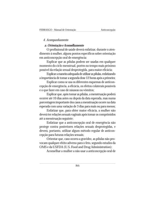 FEBRASGO - Manual de Orientação Anticoncepção
86
4. Acompanhamento
a. Orientação e Aconselhamento
O profissional de saúde deverá enfatizar, durante o aten-
dimento à mulher, alguns pontos específicos sobre orientação
em anticoncepção oral de emergência:
Explicar que as pílulas podem ser usadas em qualquer
momento do ciclo menstrual, porém no tempo mais próximo
possível da relação sexual desprotegida, para maior eficácia;
Explicaramaneiraadequadadeutilizaraspílulas,enfatizando
a importância de tomar a segunda dose 12 horas após a primeira;
Explicar como se usa os diferentes esquemas de anticon-
cepção de emergência, a eficácia, os efeitos colaterais possíveis
e o que fazer em caso de náuseas ou vômitos;
Explicar que, após tomar as pílulas, a menstruação poderá
ocorrer até 10 dias antes ou depois da data esperada, mas numa
porcentagemimportantedoscasosamenstruaçãoocorrenadata
esperada com uma variação de 3 dias para mais ou para menos;
Enfatizar que, para obter maior eficácia, a mulher não
deverá ter relações sexuais vaginais após tomar os comprimidos
até a menstruação seguinte;
Enfatizar que a anticoncepção oral de emergência não
protege contra posteriores relações sexuais desprotegidas, e
deverá, portanto, utilizar algum método regular de anticon-
cepção para futuras relações sexuais;
Orientar que, caso ocorra a gravidez, as pílulas não pro-
vocam qualquer efeito adverso para o feto, segundo estudos da
OMS e da USFDA (U.S. Food and Drug Administration);
Aconselhar a mulher a não usar a anticoncepção oral de
 