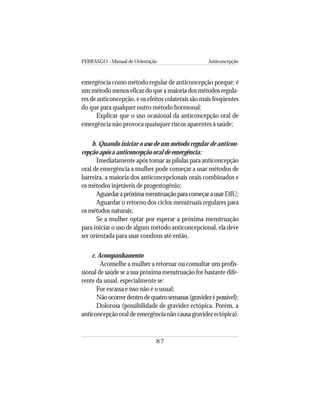 FEBRASGO - Manual de Orientação Anticoncepção
87
emergência como método regular de anticoncepção porque: é
um método menos eficaz do que a maioria dos métodos regula-
res de anticoncepção, e os efeitos colaterais são mais freqüentes
do que para qualquer outro método hormonal;
Explicar que o uso ocasional da anticoncepção oral de
emergência não provoca quaisquer riscos aparentes à saúde;
b. Quando iniciar o uso de um método regular de anticon-
cepção após a anticoncepção oral de emergência:
Imediatamente após tomar as pílulas para anticoncepção
oral de emergência a mulher pode começar a usar métodos de
barreira, a maioria dos anticoncepcionais orais combinados e
os métodos injetáveis de progestogênio;
AguardarapróximamenstruaçãoparacomeçarausarDIU;
Aguardar o retorno dos ciclos menstruais regulares para
os métodos naturais;
Se a mulher optar por esperar a próxima menstruação
para iniciar o uso de algum método anticoncepcional, ela deve
ser orientada para usar condons até então.
c. Acompanhamento
Aconselhe a mulher a retornar ou consultar um profis-
sional de saúde se a sua próxima menstruação for bastante dife-
rente da usual, especialmente se:
For escassa e isso não é o usual;
Nãoocorrerdentrodequatrosemanas(gravidezépossível);
Dolorosa (possibilidade de gravidez ectópica. Porém, a
anticoncepção oral de emergência não causa gravidez ectópica).
 