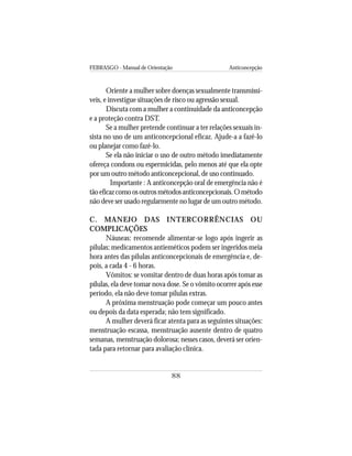 FEBRASGO - Manual de Orientação Anticoncepção
88
Oriente a mulher sobre doenças sexualmente transmissí-
veis, e investigue situações de risco ou agressão sexual.
Discuta com a mulher a continuidade da anticoncepção
e a proteção contra DST.
Se a mulher pretende continuar a ter relações sexuais in-
sista no uso de um anticoncepcional eficaz. Ajude-a a fazê-lo
ou planejar como fazê-lo.
Se ela não iniciar o uso de outro método imediatamente
ofereça condons ou espermicidas, pelo menos até que ela opte
por um outro método anticoncepcional, de uso continuado.
Importante : A anticoncepção oral de emergência não é
tãoeficazcomoosoutrosmétodosanticoncepcionais.Ométodo
não deve ser usado regularmente no lugar de um outro método.
C. MANEJO DAS INTERCORRÊNCIAS OU
COMPLICAÇÕES
Náuseas: recomende alimentar-se logo após ingerir as
pílulas; medicamentos antieméticos podem ser ingeridos meia
hora antes das pílulas anticoncepcionais de emergência e, de-
pois, a cada 4 - 6 horas.
Vômitos: se vomitar dentro de duas horas após tomar as
pílulas, ela deve tomar nova dose. Se o vômito ocorrer após esse
período, ela não deve tomar pílulas extras.
A próxima menstruação pode começar um pouco antes
ou depois da data esperada; não tem significado.
A mulher deverá ficar atenta para as seguintes situações:
menstruação escassa, menstruação ausente dentro de quatro
semanas, menstruação dolorosa; nesses casos, deverá ser orien-
tada para retornar para avaliação clínica.
 
