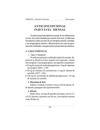 FEBRASGO - Manual de Orientação Anticoncepção
89
ANTICONCEPCIONAL
INJETÁVEL MENSAL
Osanticoncepcionaisinjetáveismensais,deusorelativamente
recente,vêmsendoestudadospormaisdetrintaanos.Asdiferentes
formulaçõescontêmumésterdeumestrogênionatural,oestradiol,
e um progestogênio sintético, diferentemente dos anticoncepcio-
naisoraiscombinados,nosquaisambososhormôniossãosintéticos.
A. CARACTERÍSTICAS
1. Tipos e Composição
Os anticoncepcionais combinados injetáveis mensais, dis-
poníveis no Brasil em frasco-ampola com suspensão, contêm
um estrogênio e um progestogênio, nas seguintes composições:
• 25 mg de acetato de medroxiprogesterona e 5mg de cipionato
de estradiol; (MPA + CIP)
• 50 mg de enantato de noretisterona e 5 mg de valerato de
estradiol; (NET + VAL)
• 150 mg de acetofenido de dihidroxiprogesterona e 10 mg
de enantato de estradiol
2. Mecanismo de Ação
Inibem a ovulação e tornam o muco cervical espesso, di-
ficultando a passagem dos espermatozóides.
3. Eficácia
Muito eficaz. As taxas de gravidez são baixas, entre 0,1%
a 0,3% durante o primeiro ano de uso, com injeções mensais
(cada 30 dias±3).
 