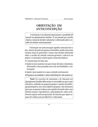 FEBRASGO - Manual de Orientação Anticoncepção
9
ORIENTAÇÃO EM
ANTICONCEPÇÃO
A orientação é um elemento essencial para a qualidade de
atenção em planejamento familiar. É um processo que auxilia
clientes a tomarem decisões voluntárias e informadas sobre a es-
colha do método anticoncepcional.
Orientação em anticoncepção significa interação face a
face, através da qual uma pessoa (orientador) auxilia uma outra
(usuária atual ou potencial) a tomar uma decisão informada
sobre a escolha do método anticoncepcional e colocá-la em
prática. A orientação contém quatro elementos básicos:
• Comunicação em duas vias;
• Ajuda às (aos) usuárias (os) para tomar decisões voluntárias,
informadas e bem pensadas acerca de sua fertilidade e con-
tracepção;
• Ajuda à (aos) usuária (o) a usar o método corretamente:
•Respostaàsnecessidadesevaloresindividuaisdecadausuária(o).
Nota! Os conceitos de orientação e de educação em
planejamentofamiliardiferenciam-senamedidaemqueaação
educativa, realizada em pequenos grupos e usando metodolo-
gia participativa, tem como objetivo preparar e dar elementos
para que as pessoas tenham uma opinião formada sobre seus
direitos sexuais e reprodutivos e, principalmente, sobre as di-
ferentes opções anticoncepcionais, de maneira que sejam ca-
pazes de realizar uma escolha livre e informada.
 