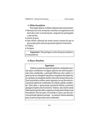 FEBRASGO - Manual de Orientação Anticoncepção
91
5. Efeitos Secundários
Nosensaiosclínicos,osefeitoscolateraismaiscomunsforam:
• Alterações do ciclo menstrual: manchas ou sangramento nos
intervalos entre as menstruações, sangramento prolongado,
e amenorréia;
• Ganho de peso;
• Esses efeitos colaterais são muito menos comuns do que os
provocados pelos anticoncepcionais injetáveis trimestrais.
• Cefaléia;
•Vertigem.
Importante: Não protegem contra doenças sexualmen-
te transmissíveis
6. Riscos e Benefícios
Importante:
Emboraosanticoncepcionaisinjetáveiscombinadosmen-
sais sejam semelhantes em alguns aspectos aos anticoncepcio-
nais orais combinados, a principal diferença entre ambos é a
presençadeumestrogênionaturalnacomposiçãodosinjetáveis,
emoposiçãoaoestrogêniosintéticodosanticoncepcionaisorais.
Essa característica confere maior segurança no uso dos anticon-
cepcionais injetáveis combinados em relação à pílula combina-
da. Além disso, a apresentação parenteral elimina a primeira
passagem hepática dos hormônios.Todavia, não existem ainda
informaçõesprecisassobreasegurançaalongoprazodessasnovas
formulações. Por esta razão, recomenda-se, para o uso dos anti-
concepcionaisinjetáveismensais, osmesmoscritériosadotados
para os anticoncepcionais orais combinados.
 