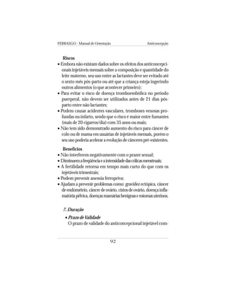 FEBRASGO - Manual de Orientação Anticoncepção
92
Riscos
• Embora não existam dados sobre os efeitos dos anticoncepci-
onais injetáveis mensais sobre a composição e quantidade do
leite materno, seu uso entre as lactantes deve ser evitado até
o sexto mês pós-parto ou até que a criança esteja ingerindo
outros alimentos (o que acontecer primeiro);
• Para evitar o risco de doença tromboembólica no período
puerperal, não devem ser utilizados antes de 21 dias pós-
parto entre não lactantes;
• Podem causar acidentes vasculares, tromboses venosas pro-
fundas ou infarto, sendo que o risco é maior entre fumantes
(mais de 20 cigarros/dia) com 35 anos ou mais;
• Não tem sido demonstrado aumento do risco para câncer de
colo ou de mama em usuárias de injetáveis mensais, porém o
seu uso poderia acelerar a evolução de cânceres pré-existentes.
Benefícios
• Não interferem negativamente com o prazer sexual;
• Diminuemafreqüênciaeaintensidadedascólicasmenstruais;
• A fertilidade retorna em tempo mais curto do que com os
injetáveis trimestrais;
• Podem prevenir anemia ferropriva;
• Ajudam a prevenir problemas como: gravidez ectópica, câncer
deendométrio,câncerdeovário,cistosdeovário,doençainfla-
matóriapélvica,doençasmamáriasbenignasemiomasuterinos.
7. Duração
• Prazo deValidade
O prazo de validade do anticoncepcional injetável com-
 