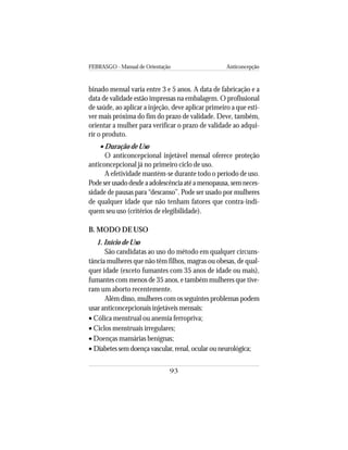 FEBRASGO - Manual de Orientação Anticoncepção
93
binado mensal varia entre 3 e 5 anos. A data de fabricação e a
data de validade estão impressas na embalagem. O profissional
de saúde, ao aplicar a injeção, deve aplicar primeiro a que esti-
ver mais próxima do fim do prazo de validade. Deve, também,
orientar a mulher para verificar o prazo de validade ao adqui-
rir o produto.
• Duração de Uso
O anticoncepcional injetável mensal oferece proteção
anticoncepcional já no primeiro ciclo de uso.
A efetividade mantém-se durante todo o período de uso.
Podeserusadodesdeaadolescênciaatéamenopausa,semneces-
sidade de pausas para “descanso”. Pode ser usado por mulheres
de qualquer idade que não tenham fatores que contra-indi-
quem seu uso (critérios de elegibilidade).
B. MODO DE USO
1. Início de Uso
São candidatas ao uso do método em qualquer circuns-
tância mulheres que não têm filhos, magras ou obesas, de qual-
quer idade (exceto fumantes com 35 anos de idade ou mais),
fumantes com menos de 35 anos, e também mulheres que tive-
ram um aborto recentemente.
Além disso, mulheres com os seguintes problemas podem
usar anticoncepcionais injetáveis mensais:
• Cólica menstrual ou anemia ferropriva;
• Ciclos menstruais irregulares;
• Doenças mamárias benignas;
• Diabetes sem doença vascular, renal, ocular ou neurológica;
 