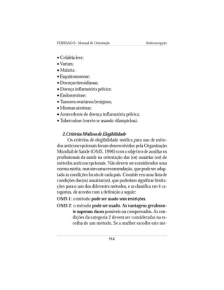 FEBRASGO - Manual de Orientação Anticoncepção
94
• Cefaléia leve;
• Varizes;
• Malária;
• Esquistossomose;
• Doenças tireoidianas;
• Doença inflamatória pélvica;
• Endometriose;
•Tumores ovarianos benignos;
• Miomas uterinos;
• Antecedente de doença inflamatória pélvica;
•Tuberculose (exceto se usando rifampicina).
2.Critérios Médicos de Elegibilidade
Os critérios de elegibilidade médica para uso de méto-
dos anticoncepcionais foram desenvolvidos pela Organização
Mundial de Saúde (OMS, 1996) com o objetivo de auxiliar os
profissionais da saúde na orientação das (os) usuárias (os) de
métodos anticoncepcionais. Não devem ser considerados uma
norma estrita, mas sim uma recomendação, que pode ser adap-
tada às condições locais de cada país. Consiste em uma lista de
condições das(os) usuárias(os), que poderiam significar limita-
ções para o uso dos diferentes métodos, e as classifica em 4 ca-
tegorias, de acordo com a definição a seguir:
OMS 1: o método pode ser usado sem restrições.
OMS 2: o método pode ser usado. As vantagens geralmen-
te superam riscos possíveis ou comprovados. As con-
dições da categoria 2 devem ser consideradas na es-
colha de um método. Se a mulher escolhe este mé-
 