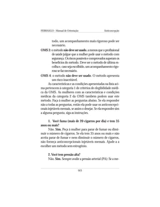 FEBRASGO - Manual de Orientação Anticoncepção
95
todo, um acompanhamento mais rigoroso pode ser
necessário.
OMS3:ométodonãodeveserusado,amenosqueoprofissional
de saúde julgue que a mulher pode usar o método com
segurança.Osriscospossíveisecomprovadossuperamos
benefícios do método. Deve ser o método de última es-
colhae,casosejaescolhido,umacompanhamentorigo-
rososefaznecessário.
OMS 4: o método não deve ser usado. O método apresenta
um risco inaceitável.
As características e as condições apresentadas na lista aci-
ma pertencem à categoria 1 de critérios de elegibilidade médi-
ca da OMS. As mulheres com as características e condições
médicas da categoria 2 da OMS também podem usar este
método. Faça à mulher as perguntas abaixo. Se ela responder
não a todas as perguntas, então ela pode usar os anticoncepci-
onais injetáveis mensais, se assim o desejar. Se ela responder sim
a alguma pergunta, siga as instruções.
1. Você fuma (mais de 20 cigarros por dia) e tem 35
anos ou mais?
Não. Sim. Peça à mulher para parar de fumar ou dimi-
nuir o número de cigarros. Se ela tem 35 anos ou mais e não
aceita parar de fumar e nem diminuir o número de cigarros,
não forneça anticoncepcionais injetáveis mensais. Ajude-a a
escolher um método sem estrogênio.
2. Você tem pressão alta?
Não. Sim. Sempre avalie a pressão arterial (PA): Se a me-
 