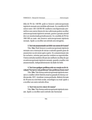 FEBRASGO - Manual de Orientação Anticoncepção
96
dida de PA for 140/90: pode-se fornecer anticoncepcionais
injetáveis mensais sem medidas adicionais. Se a medida de PA
estiver entre 140-159/90-99: mulheres com hipertensão arte-
rial leve sem outros fatores de risco adicionais podem escolher
anticoncepcionais injetáveis mensais, porém a pressão arterial
deve ser monitorizada periodicamente; Se a medida de PA for
160/100 ou mais: não fornecer anticoncepcionais injetáveis
mensais. Ajude-a a escolher um método sem estrogênio.
3.Vocêestáamamentandoumbebêcommenosde6meses?
Não. Sim. Pode fornecer os anticoncepcionais injetáveis
mensais com a instrução de iniciar o método quando parar de
amamentar ou seis meses após o parto. Se a amamentação não
for exclusiva, orientar para associar condom ou espermicidas.
Outros métodos também eficazes são melhores escolhas do que
os anticoncepcionais injetáveis mensais, quando a mulher está
amamentando, independentemente da idade do bebê.
4.Você tem qualquer problema sério no coração ou de cir-
culação?Vocêjátevetaisproblemas?Queproblemasforamesses?
Não. Sim. Não forneça anticoncepcionais injetáveis men-
sais se a mulher referir história atual ou passada de doença car-
diovascular, AVC, trombose venosa profunda, diabetes há mais
de 20 anos ou com lesão ocular, neurológica ou renal: ajude-a
a escolher um outro método eficaz.
5. Você tem ou teve câncer de mama?
Não. Sim. Não forneça anticoncepcionais injetáveis men-
sais. Ajude-a a escolher outro método não-hormonal.
 
