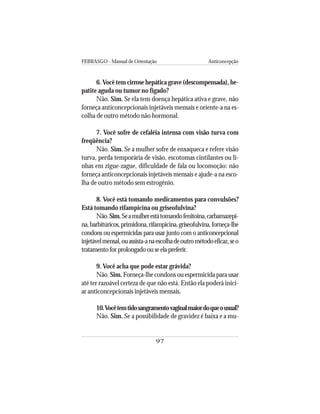FEBRASGO - Manual de Orientação Anticoncepção
97
6.Você tem cirrose hepática grave (descompensada), he-
patite aguda ou tumor no fígado?
Não. Sim. Se ela tem doença hepática ativa e grave, não
forneça anticoncepcionais injetáveis mensais e oriente-a na es-
colha de outro método não hormonal.
7. Você sofre de cefaléia intensa com visão turva com
freqüência?
Não. Sim. Se a mulher sofre de enxaqueca e refere visão
turva, perda temporária de visão, escotomas cintilantes ou li-
nhas em zigue-zague, dificuldade de fala ou locomoção: não
forneça anticoncepcionais injetáveis mensais e ajude-a na esco-
lha de outro método sem estrogênio.
8. Você está tomando medicamentos para convulsões?
Está tomando rifampicina ou griseofulvina?
Não.Sim.Seamulherestátomandofenitoína,carbamazepi-
na,barbitúricos,primidona,rifampicina,griseofulvina,forneça-lhe
condons ou espermicidas para usar junto com o anticoncepcional
injetávelmensal,ouassista-anaescolhadeoutrométodoeficaz,seo
tratamento for prolongado ou se ela preferir.
9. Você acha que pode estar grávida?
Não. Sim. Forneça-lhe condons ou espermicida para usar
até ter razoável certeza de que não está. Então ela poderá inici-
ar anticoncepcionais injetáveis mensais.
10.Vocêtemtidosangramentovaginalmaiordoqueousual?
Não. Sim. Se a possibilidade de gravidez é baixa e a mu-
 