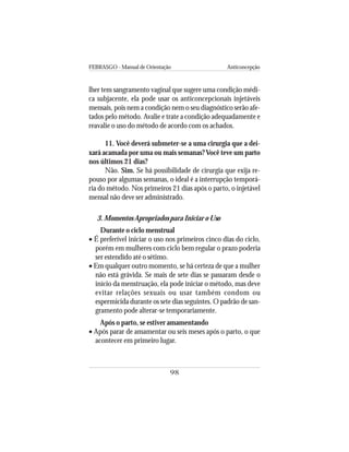FEBRASGO - Manual de Orientação Anticoncepção
98
lher tem sangramento vaginal que sugere uma condição médi-
ca subjacente, ela pode usar os anticoncepcionais injetáveis
mensais, pois nem a condição nem o seu diagnóstico serão afe-
tados pelo método. Avalie e trate a condição adequadamente e
reavalie o uso do método de acordo com os achados.
11. Você deverá submeter-se a uma cirurgia que a dei-
xará acamada por uma ou mais semanas? Você teve um parto
nos últimos 21 dias?
Não. Sim. Se há possibilidade de cirurgia que exija re-
pouso por algumas semanas, o ideal é a interrupção temporá-
ria do método. Nos primeiros 21 dias após o parto, o injetável
mensal não deve ser administrado.
3. Momentos Apropriados para Iniciar o Uso
Durante o ciclo menstrual
• É preferível iniciar o uso nos primeiros cinco dias do ciclo,
porém em mulheres com ciclo bem regular o prazo poderia
ser estendido até o sétimo.
• Em qualquer outro momento, se há certeza de que a mulher
não está grávida. Se mais de sete dias se passaram desde o
início da menstruação, ela pode iniciar o método, mas deve
evitar relações sexuais ou usar também condom ou
espermicida durante os sete dias seguintes. O padrão de san-
gramento pode alterar-se temporariamente.
Após o parto, se estiver amamentando
• Após parar de amamentar ou seis meses após o parto, o que
acontecer em primeiro lugar.
 